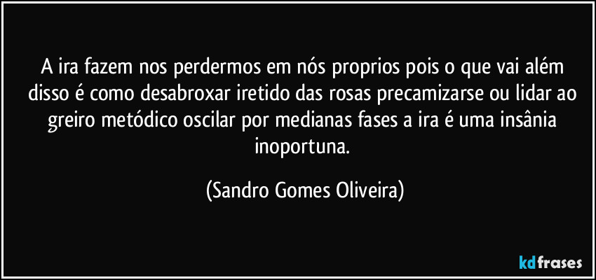 A ira fazem nos perdermos em nós proprios pois o que vai além disso é como desabroxar iretido das rosas precamizarse ou lidar ao greiro metódico oscilar por medianas fases a ira é uma insânia inoportuna. (Sandro Gomes Oliveira)