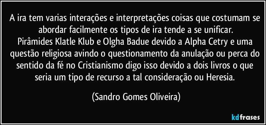 A ira tem varias interações e interpretações coisas que costumam se abordar facilmente os tipos de ira tende a se unificar.
Pirâmides Klatle Klub e Olgha Badue devido a Alpha Cetry e uma questão religiosa avindo o questionamento da anulação ou perca do sentido da fé no Cristianismo digo isso devido a dois livros o que seria um tipo de recurso a tal consideração ou Heresia. (Sandro Gomes Oliveira)