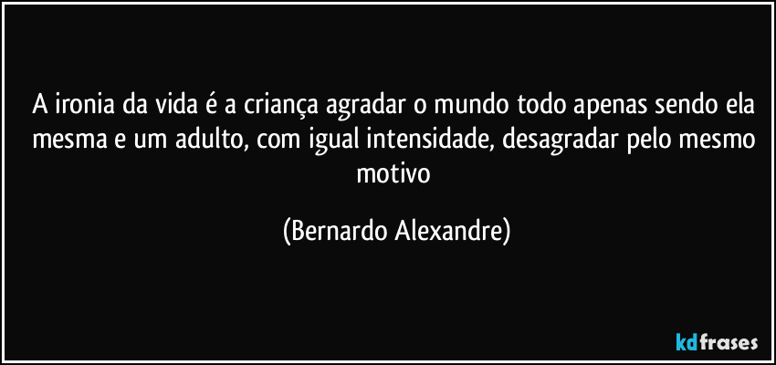 A ironia da vida é a criança agradar o mundo todo apenas sendo ela mesma e um adulto, com igual intensidade, desagradar pelo mesmo motivo (Bernardo Alexandre)