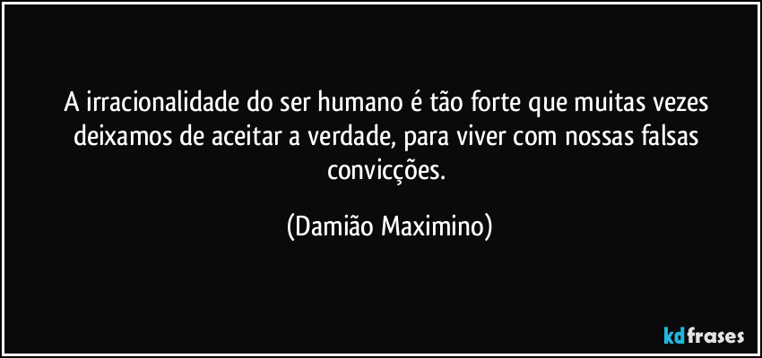 A irracionalidade do ser humano é tão forte que muitas vezes deixamos de aceitar a verdade, para viver com nossas falsas convicções. (Damião Maximino)