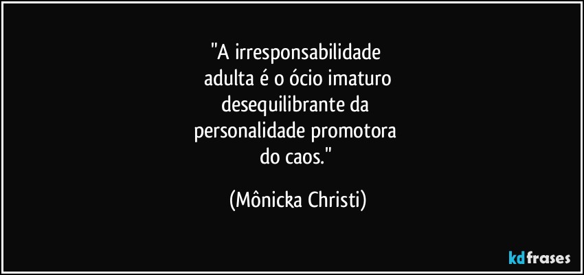 "A irresponsabilidade 
adulta é o ócio imaturo
desequilibrante da 
personalidade promotora 
do caos." (Mônicka Christi)