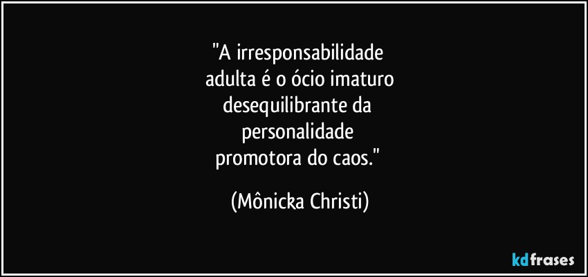 "A irresponsabilidade 
adulta é o ócio imaturo
desequilibrante da 
personalidade 
promotora do caos." (Mônicka Christi)