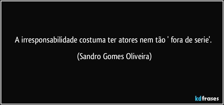 A irresponsabilidade costuma ter atores nem tão ' fora de serie'. (Sandro Gomes Oliveira)