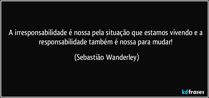 A irresponsabilidade é nossa pela situação que estamos vivendo e a responsabilidade também é nossa para mudar! (Sebastião Wanderley)