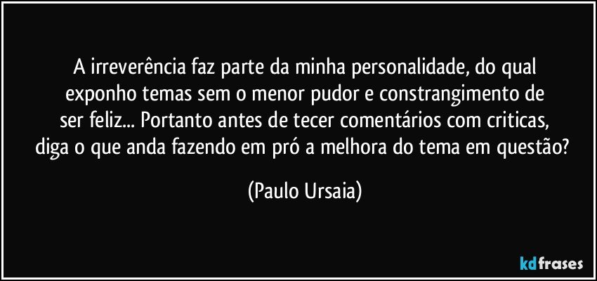 A irreverência faz parte da minha personalidade, do qual
exponho temas sem o menor pudor e constrangimento de
ser feliz... Portanto antes de tecer comentários com criticas,
diga o que anda fazendo em pró a melhora do tema em questão? (Paulo Ursaia)