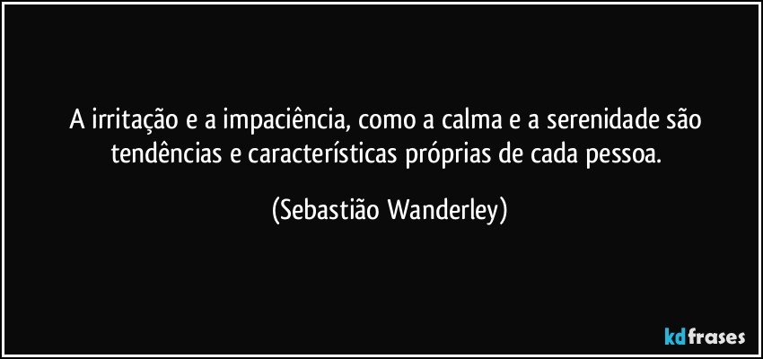 A irritação e a impaciência, como a calma e a serenidade são tendências e características próprias de cada pessoa. (Sebastião Wanderley)