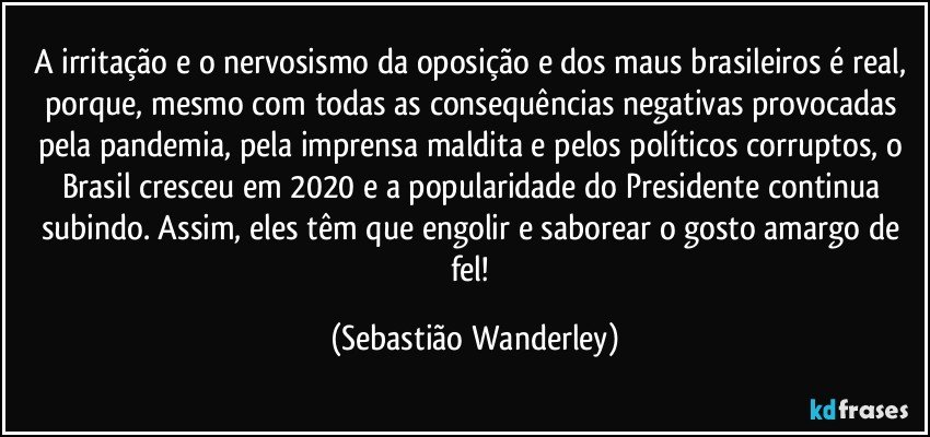 A irritação e o nervosismo da oposição e dos maus brasileiros é real, porque, mesmo com todas as consequências negativas provocadas pela pandemia, pela imprensa maldita e pelos políticos corruptos, o Brasil cresceu em 2020 e a popularidade do Presidente continua subindo. Assim, eles têm que engolir e saborear o gosto amargo de fel! (Sebastião Wanderley)