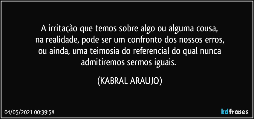 A irritação que temos sobre algo ou alguma cousa,
na realidade, pode ser um confronto dos nossos erros,
ou ainda, uma teimosia do referencial do qual nunca
admitiremos sermos iguais. (KABRAL ARAUJO)