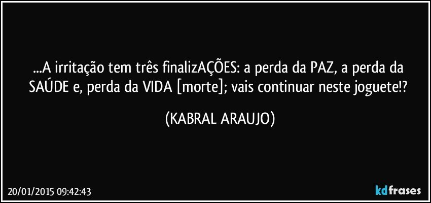 ...A irritação tem três finalizAÇÕES: a perda da PAZ, a perda da SAÚDE e, perda da VIDA [morte]; vais continuar neste joguete!? (KABRAL ARAUJO)