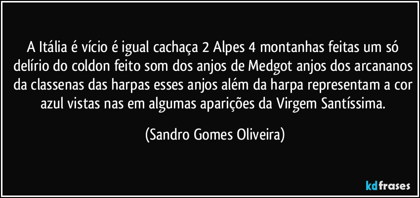 A Itália é vício é igual cachaça 2 Alpes 4 montanhas feitas um só delírio do coldon feito som dos anjos de Medgot anjos dos arcananos da classenas das harpas esses anjos além da harpa representam a cor azul vistas nas em algumas aparições da Virgem Santíssima. (Sandro Gomes Oliveira)