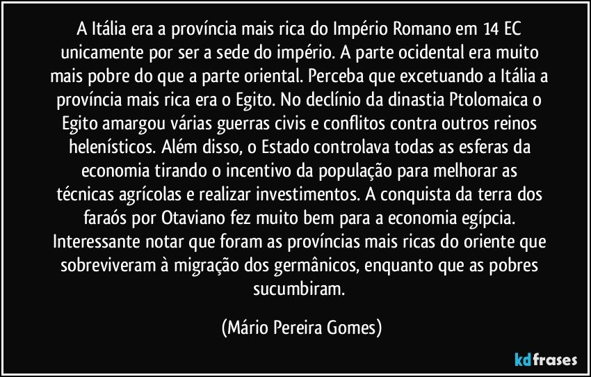 A Itália era a província mais rica do Império Romano em 14 EC unicamente por ser a sede do império. A parte ocidental era muito mais pobre do que a parte oriental. Perceba que excetuando a Itália a província mais rica era o Egito. No declínio da dinastia Ptolomaica o Egito amargou várias guerras civis e conflitos contra outros reinos helenísticos. Além disso, o Estado controlava todas as esferas da economia tirando o incentivo da população para melhorar as técnicas agrícolas e realizar investimentos. A conquista da terra dos faraós por Otaviano fez muito bem para a economia egípcia. Interessante notar que foram as províncias mais ricas do oriente que sobreviveram à migração dos germânicos, enquanto que as pobres sucumbiram. (Mário Pereira Gomes)