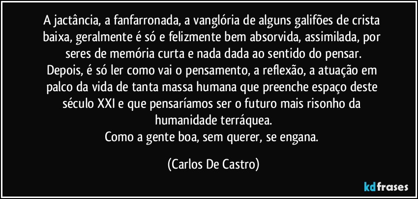 A jactância, a fanfarronada, a vanglória de alguns galifões de crista baixa, geralmente é só e felizmente bem absorvida, assimilada, por seres de memória curta e nada dada ao sentido do pensar.
Depois, é só ler como vai o pensamento, a reflexão, a atuação em palco da vida de tanta massa humana que preenche espaço deste século XXI e que pensaríamos ser o futuro mais risonho da humanidade terráquea.
Como a gente boa, sem querer, se engana. (Carlos De Castro)