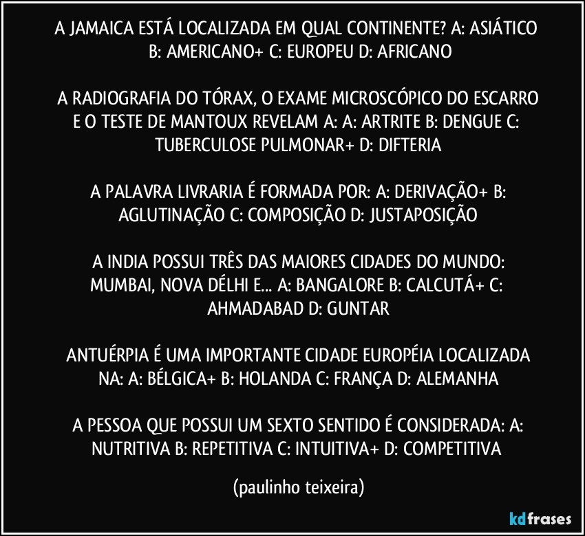 A JAMAICA ESTÁ LOCALIZADA EM QUAL CONTINENTE?  A: ASIÁTICO  B: AMERICANO+  C: EUROPEU  D: AFRICANO

 A RADIOGRAFIA DO TÓRAX, O EXAME MICROSCÓPICO DO ESCARRO E O TESTE DE MANTOUX REVELAM A:  A: ARTRITE  B: DENGUE  C: TUBERCULOSE PULMONAR+  D: DIFTERIA

 A PALAVRA LIVRARIA É FORMADA POR:  A: DERIVAÇÃO+  B: AGLUTINAÇÃO  C: COMPOSIÇÃO  D: JUSTAPOSIÇÃO

 A INDIA POSSUI TRÊS DAS MAIORES CIDADES DO MUNDO:  MUMBAI, NOVA DÉLHI E...  A: BANGALORE  B: CALCUTÁ+  C: AHMADABAD  D: GUNTAR

 ANTUÉRPIA É UMA IMPORTANTE CIDADE EUROPÉIA LOCALIZADA NA:  A: BÉLGICA+  B: HOLANDA  C: FRANÇA  D: ALEMANHA

 A PESSOA QUE POSSUI UM SEXTO SENTIDO É CONSIDERADA:  A: NUTRITIVA  B: REPETITIVA  C: INTUITIVA+  D: COMPETITIVA (paulinho teixeira)