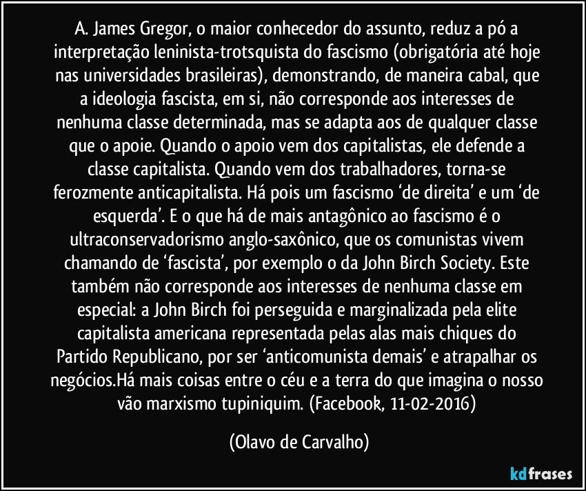 A. James Gregor, o maior conhecedor do assunto, reduz a pó a interpretação leninista-trotsquista do fascismo (obrigatória até hoje nas universidades brasileiras), demonstrando, de maneira cabal, que a ideologia fascista, em si, não corresponde aos interesses de nenhuma classe determinada, mas se adapta aos de qualquer classe que o apoie. Quando o apoio vem dos capitalistas, ele defende a classe capitalista. Quando vem dos trabalhadores, torna-se ferozmente anticapitalista. Há pois um fascismo ‘de direita’ e um ‘de esquerda’. E o que há de mais antagônico ao fascismo é o ultraconservadorismo anglo-saxônico, que os comunistas vivem chamando de ‘fascista’, por exemplo o da John Birch Society. Este também não corresponde aos interesses de nenhuma classe em especial: a John Birch foi perseguida e marginalizada pela elite capitalista americana representada pelas alas mais chiques do Partido Republicano, por ser ‘anticomunista demais’ e atrapalhar os negócios.Há mais coisas entre o céu e a terra do que imagina o nosso vão marxismo tupiniquim. (Facebook, 11-02-2016) (Olavo de Carvalho)