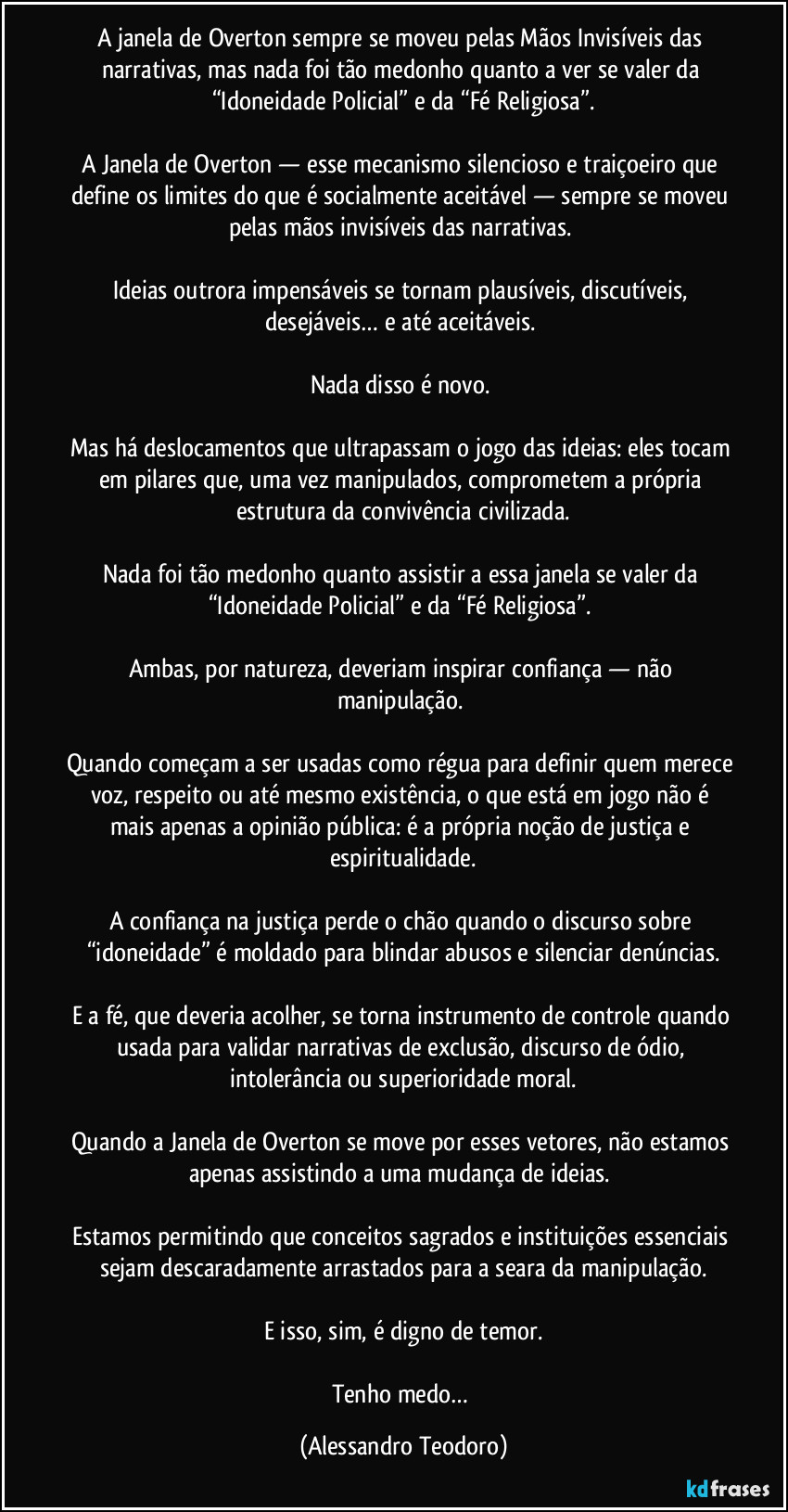 A janela de Overton sempre se moveu pelas Mãos Invisíveis das narrativas, mas nada foi tão medonho quanto a ver se valer da “Idoneidade Policial” e da “Fé Religiosa”.
A Janela de Overton — esse mecanismo silencioso e traiçoeiro que define os limites do que é socialmente aceitável — sempre se moveu pelas mãos invisíveis das narrativas.
Ideias outrora impensáveis se tornam plausíveis, discutíveis, desejáveis… e até aceitáveis.
Nada disso é novo.
Mas há deslocamentos que ultrapassam o jogo das ideias: eles tocam em pilares que, uma vez manipulados, comprometem a própria estrutura da convivência civilizada.
Nada foi tão medonho quanto assistir a essa janela se valer da “Idoneidade Policial” e da “Fé Religiosa”.
Ambas, por natureza, deveriam inspirar confiança — não manipulação.
Quando começam a ser usadas como régua para definir quem merece voz, respeito ou até mesmo existência, o que está em jogo não é mais apenas a opinião pública: é a própria noção de justiça e espiritualidade.
A confiança na justiça perde o chão quando o discurso sobre “idoneidade” é moldado para blindar abusos e silenciar denúncias.
E a fé, que deveria acolher, se torna instrumento de controle quando usada para validar narrativas de exclusão, discurso de ódio, intolerância ou superioridade moral.
Quando a Janela de Overton se move por esses vetores, não estamos apenas assistindo a uma mudança de ideias.
Estamos permitindo que conceitos sagrados e instituições essenciais sejam descaradamente arrastados para a seara da manipulação.
E isso, sim, é digno de temor.
Tenho medo… (Alessandro Teodoro)
