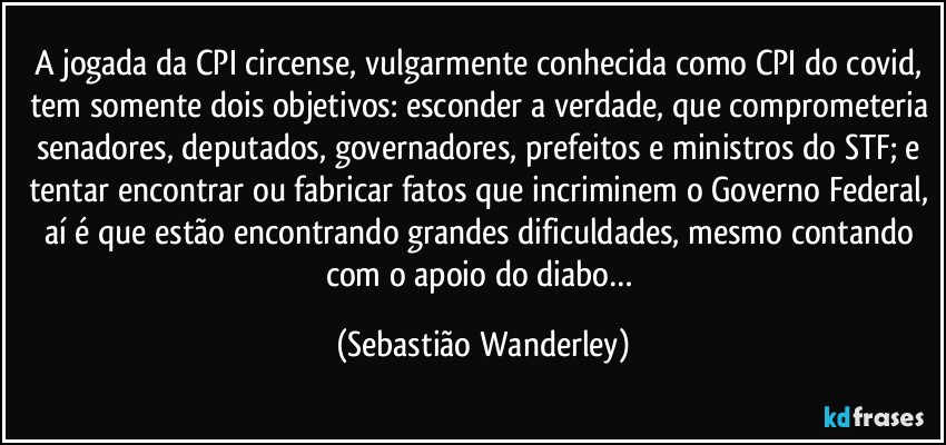 A jogada da CPI circense, vulgarmente conhecida como CPI do covid, tem somente dois objetivos: esconder a verdade, que comprometeria senadores, deputados, governadores, prefeitos e ministros do STF; e tentar encontrar ou fabricar fatos que incriminem o Governo Federal, aí é que estão encontrando grandes dificuldades, mesmo contando com o apoio do diabo… (Sebastião Wanderley)