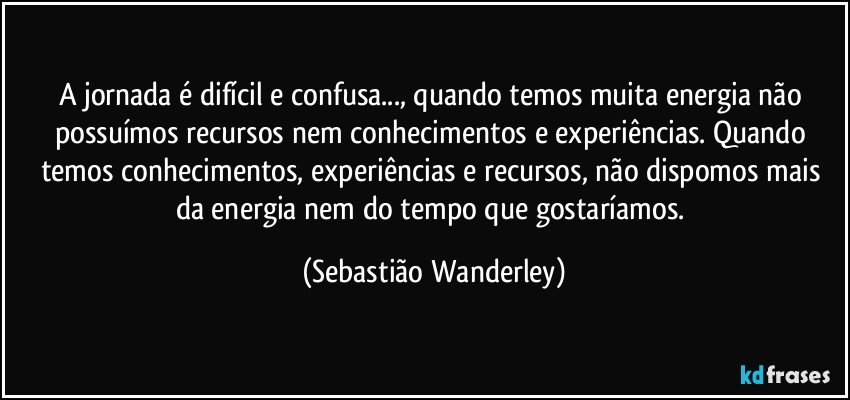 A jornada é difícil e confusa..., quando temos muita energia não possuímos recursos nem conhecimentos e experiências. Quando temos conhecimentos, experiências e recursos, não dispomos mais da energia nem do tempo que gostaríamos. (Sebastião Wanderley)