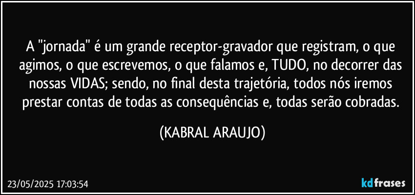 A "jornada" é um grande receptor-gravador que registram, o que agimos, o que escrevemos, o que falamos e, TUDO, no decorrer das nossas VIDAS; sendo, no final desta trajetória, todos nós iremos prestar contas de todas as consequências e, todas serão cobradas. (KABRAL ARAUJO)