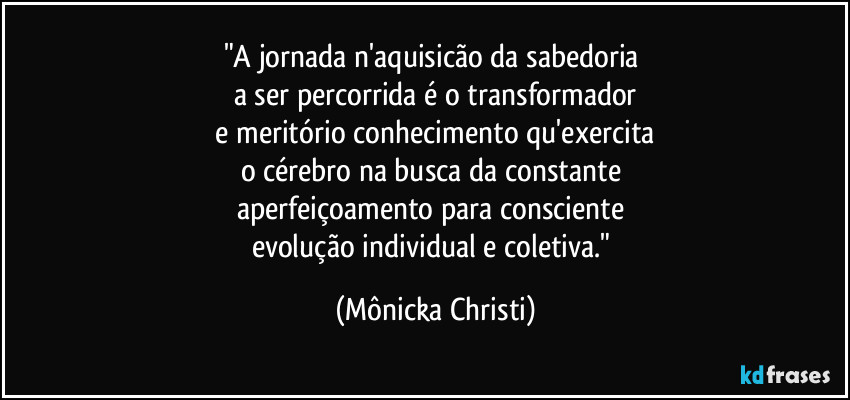 "A jornada n'aquisicão da sabedoria
a ser percorrida é o transformador
e meritório conhecimento qu'exercita
o cérebro na busca da constante
aperfeiçoamento para consciente
evolução individual e coletiva." (Mônicka Christi)