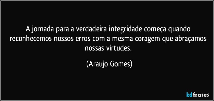 A jornada para a verdadeira integridade começa quando reconhecemos nossos erros com a mesma coragem que abraçamos nossas virtudes. (Araujo Gomes)