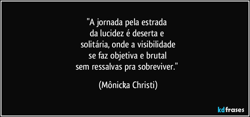 "A jornada pela estrada
da lucidez é deserta e
solitária, onde a visibilidade
se faz objetiva e brutal
sem ressalvas pra sobreviver." (Mônicka Christi)