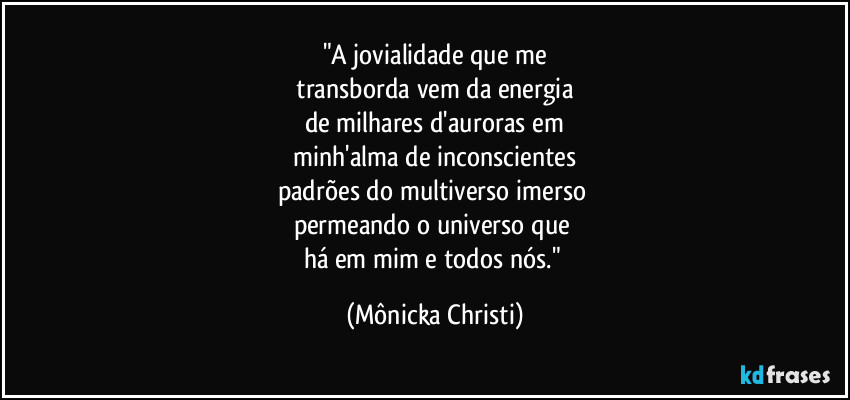 "A jovialidade que me
 transborda vem da energia 
de milhares d'auroras em
 minh'alma de inconscientes 
padrões do multiverso imerso 
permeando o universo que 
há em mim e todos nós." (Mônicka Christi)