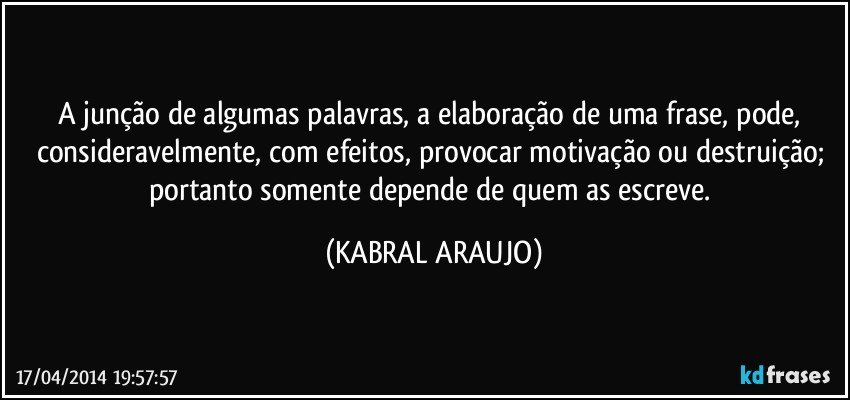 A junção de algumas palavras, a elaboração de uma frase, pode, consideravelmente, com efeitos, provocar motivação ou destruição; portanto somente depende de quem as escreve. (KABRAL ARAUJO)