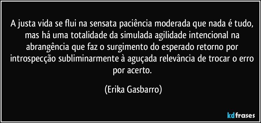 A justa vida se flui na sensata paciência moderada que nada é tudo, mas há uma totalidade da simulada agilidade intencional na abrangência que faz o surgimento do esperado retorno por introspecção subliminarmente à aguçada relevância de trocar o erro por acerto. (Erika Gasbarro)