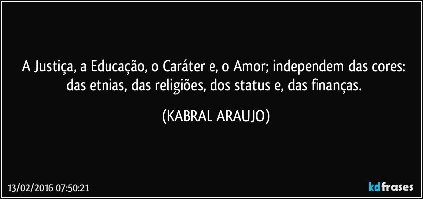 A Justiça, a Educação, o Caráter e, o Amor; independem das cores: das etnias, das religiões, dos status e, das finanças. (KABRAL ARAUJO)