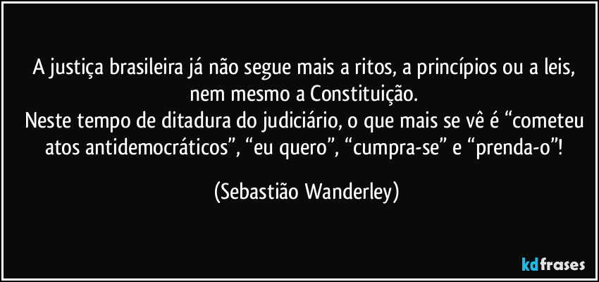 A justiça brasileira já não segue mais a ritos, a princípios ou a leis, nem mesmo a Constituição. 
Neste tempo de ditadura do judiciário, o que mais se vê é “cometeu atos antidemocráticos”, “eu quero”, “cumpra-se” e “prenda-o”! (Sebastião Wanderley)