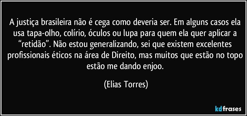 A justiça brasileira não é cega como deveria ser. Em alguns casos ela usa tapa-olho, colírio, óculos ou lupa para quem ela quer aplicar a “retidão”. Não estou generalizando, sei que existem excelentes profissionais éticos na área de Direito, mas muitos que estão no topo estão me dando enjoo. (Elias Torres)