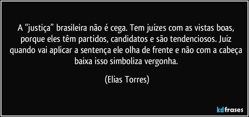 A “justiça” brasileira não é cega. Tem juízes com as vistas boas, porque eles têm partidos, candidatos e são tendenciosos. Juiz quando vai aplicar a sentença ele olha de frente e não com a cabeça baixa isso simboliza vergonha. (Elias Torres)