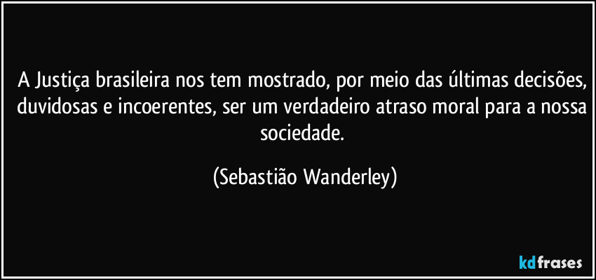 A Justiça brasileira nos tem mostrado, por meio das últimas decisões, duvidosas e incoerentes, ser um verdadeiro atraso moral para a nossa sociedade. (Sebastião Wanderley)