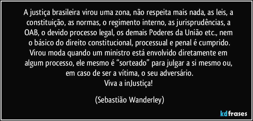 A justiça brasileira virou uma zona, não respeita mais nada, as leis, a constituição, as normas, o regimento interno, as jurisprudências, a OAB, o devido processo legal, os demais Poderes da União etc., nem o básico do direito constitucional, processual e penal é cumprido.
Virou moda quando um ministro está envolvido diretamente em algum processo, ele mesmo é “sorteado” para julgar a si mesmo ou, em caso de ser a vítima, o seu adversário.
Viva a inJustiça! (Sebastião Wanderley)