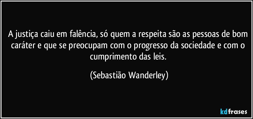 A justiça caiu em falência, só quem a respeita são as pessoas de bom caráter e que se preocupam com o progresso da sociedade e com o cumprimento das leis. (Sebastião Wanderley)