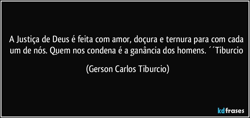 A Justiça de Deus é feita com amor, doçura e ternura para com cada um de nós. Quem nos condena é a ganância dos homens. ´´Tiburcio (Gerson Carlos Tiburcio)