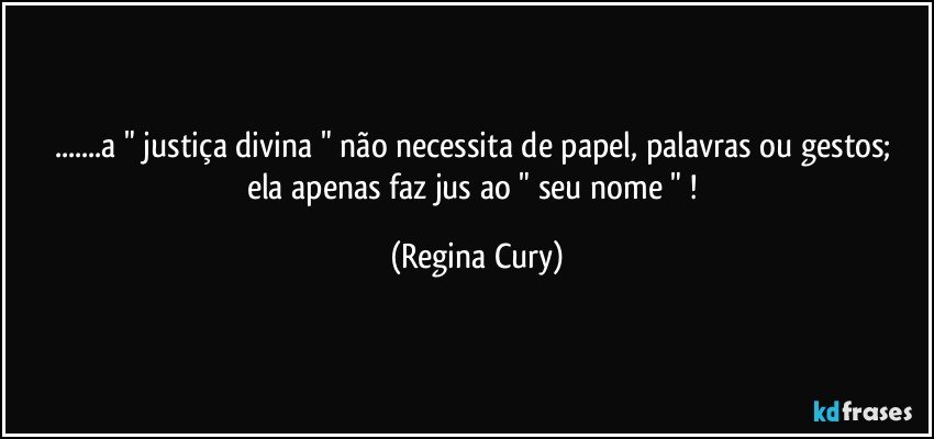 ...a "  justiça divina "  não  necessita de papel, palavras ou gestos; ela apenas faz jus ao " seu nome " ! (Regina Cury)