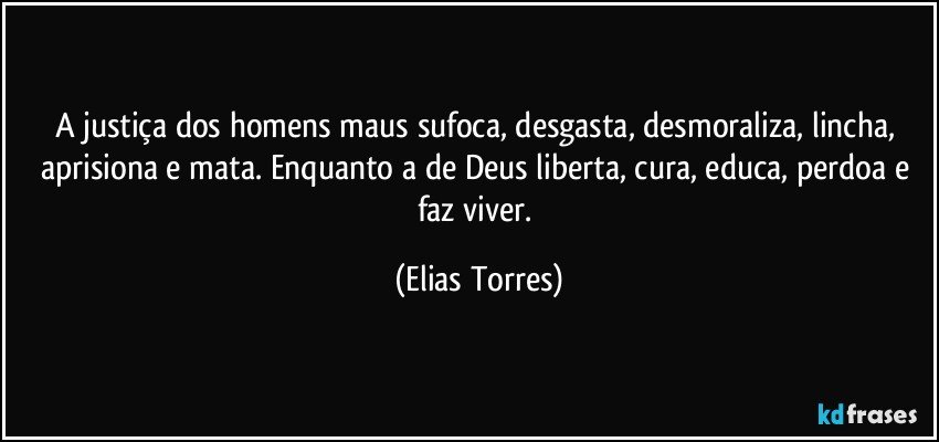 A justiça dos homens maus sufoca, desgasta, desmoraliza, lincha, aprisiona e mata. Enquanto a de Deus liberta, cura, educa, perdoa e faz viver. (Elias Torres)