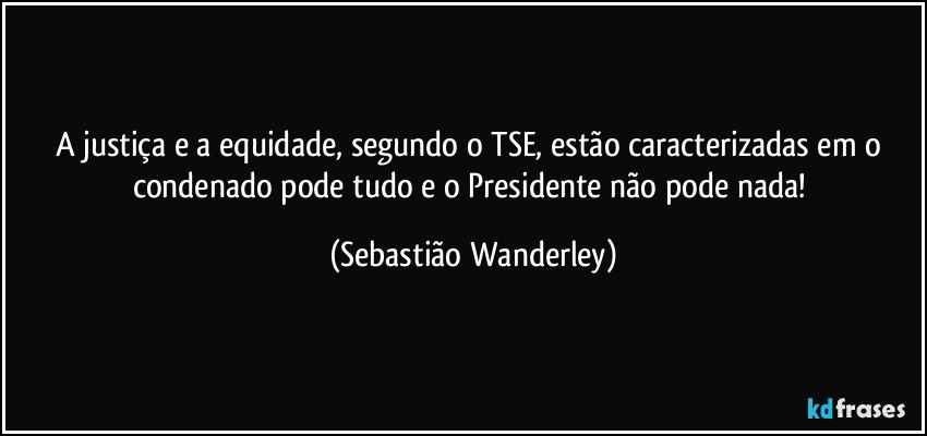 A justiça e a equidade, segundo o TSE, estão caracterizadas em o condenado pode tudo e o Presidente não pode nada! (Sebastião Wanderley)