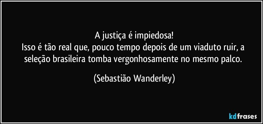 A justiça é impiedosa!
Isso é tão real que, pouco tempo depois de um viaduto ruir, a seleção brasileira tomba vergonhosamente no mesmo palco. (Sebastião Wanderley)