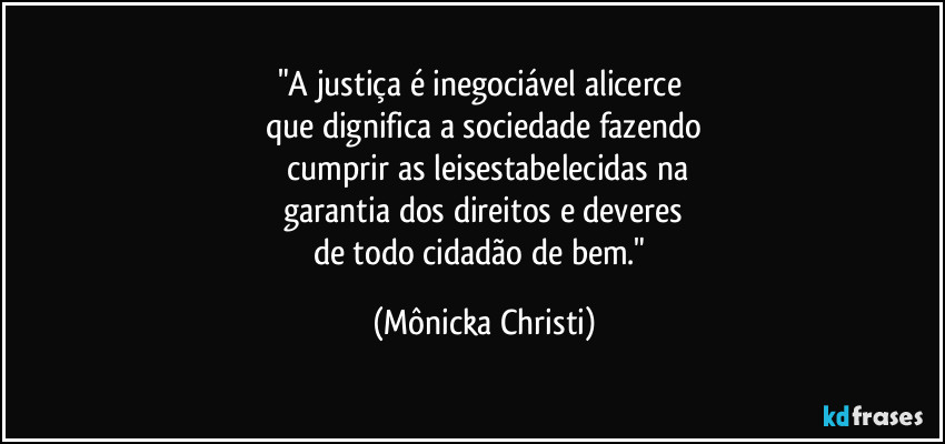 "A justiça é inegociável alicerce 
que dignifica a sociedade fazendo
 cumprir as leisestabelecidas na
 garantia dos direitos e deveres 
de todo cidadão de bem." (Mônicka Christi)