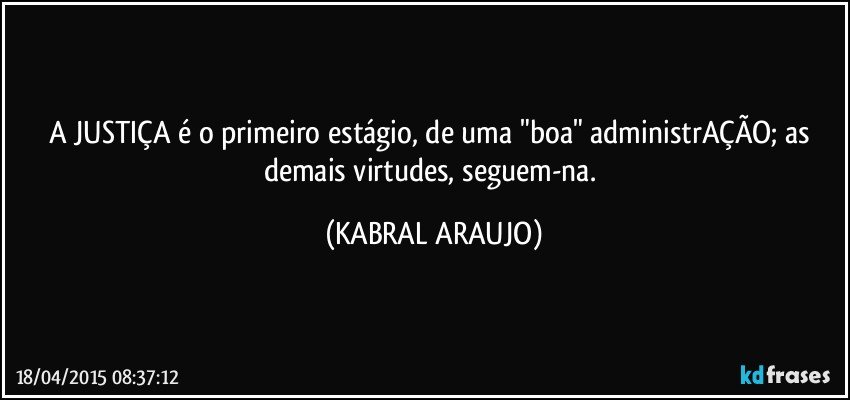 A JUSTIÇA é o primeiro estágio, de uma "boa" administrAÇÃO; as demais virtudes, seguem-na. (KABRAL ARAUJO)