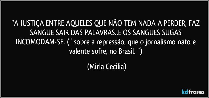 ''A JUSTIÇA ENTRE AQUELES QUE NÃO TEM NADA A PERDER, FAZ SANGUE SAIR DAS PALAVRAS..E OS SANGUES SUGAS INCOMODAM-SE. (" sobre a repressão, que o jornalismo nato e valente sofre, no Brasil. ") (Mirla Cecilia)