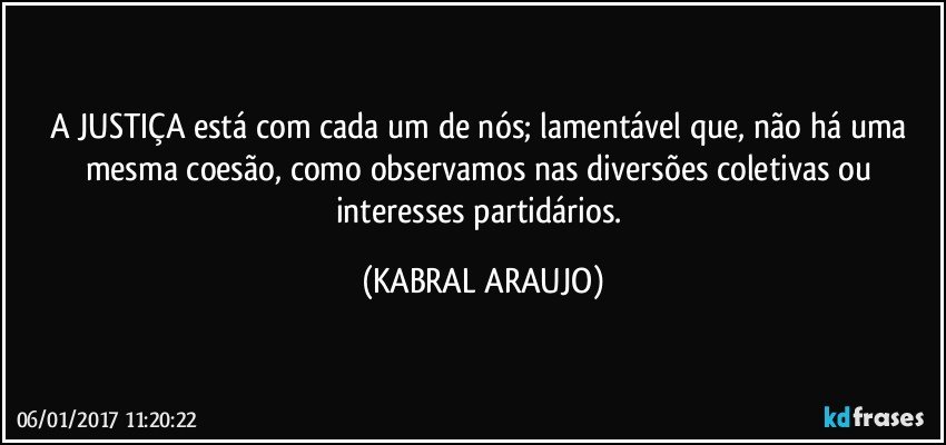 A JUSTIÇA está com cada um de nós; lamentável que, não há uma mesma coesão, como observamos nas diversões coletivas ou interesses partidários. (KABRAL ARAUJO)