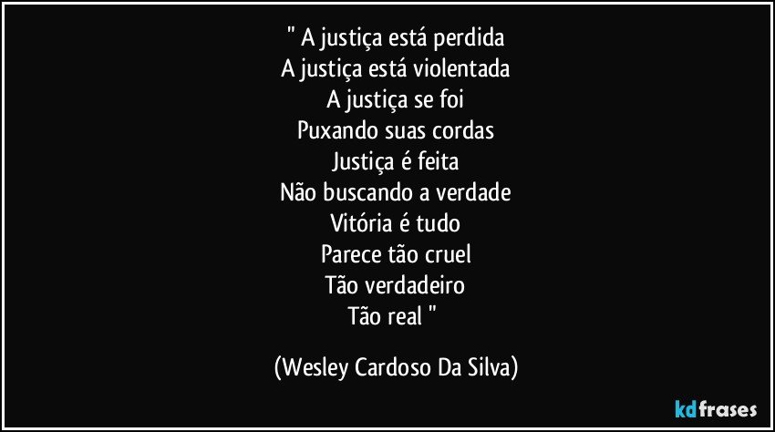 " A justiça está perdida
A justiça está violentada
A justiça se foi
Puxando suas cordas
Justiça é feita
Não buscando a verdade
Vitória é tudo
Parece tão cruel
Tão verdadeiro
Tão real " (Wesley Cardoso Da Silva)