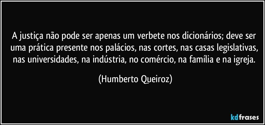 A justiça não pode ser apenas um verbete nos dicionários; deve ser uma prática presente nos palácios, nas cortes, nas casas legislativas, nas universidades, na indústria, no comércio, na família e na igreja. (Humberto Queiroz)