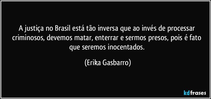 A justiça no Brasil está tão inversa que ao invés de processar criminosos, devemos matar, enterrar e sermos presos, pois é fato que seremos inocentados. (Erika Gasbarro)