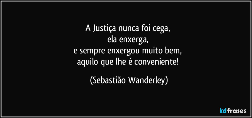 A Justiça nunca foi cega, 
ela enxerga, 
e sempre enxergou muito bem, 
aquilo que lhe é conveniente! (Sebastião Wanderley)