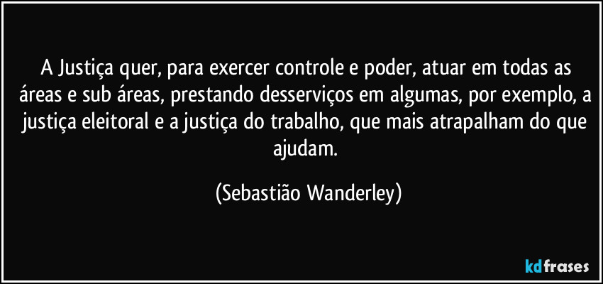 A Justiça quer, para exercer controle e poder, atuar em todas as áreas e sub áreas, prestando desserviços em algumas, por exemplo, a justiça eleitoral e a justiça do trabalho, que mais atrapalham do que ajudam. (Sebastião Wanderley)