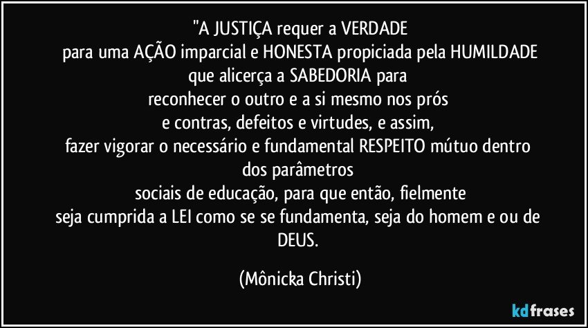 "A JUSTIÇA requer a VERDADE
para uma AÇÃO imparcial e HONESTA propiciada pela HUMILDADE
que alicerça a SABEDORIA para 
reconhecer o outro e a si mesmo  nos prós 
e contras, defeitos e virtudes, e assim, 
fazer vigorar o necessário e fundamental RESPEITO mútuo dentro dos parâmetros 
sociais de educação, para que então,  fielmente
seja cumprida a LEI como se se fundamenta,  seja do homem e/ou de DEUS. (Mônicka Christi)